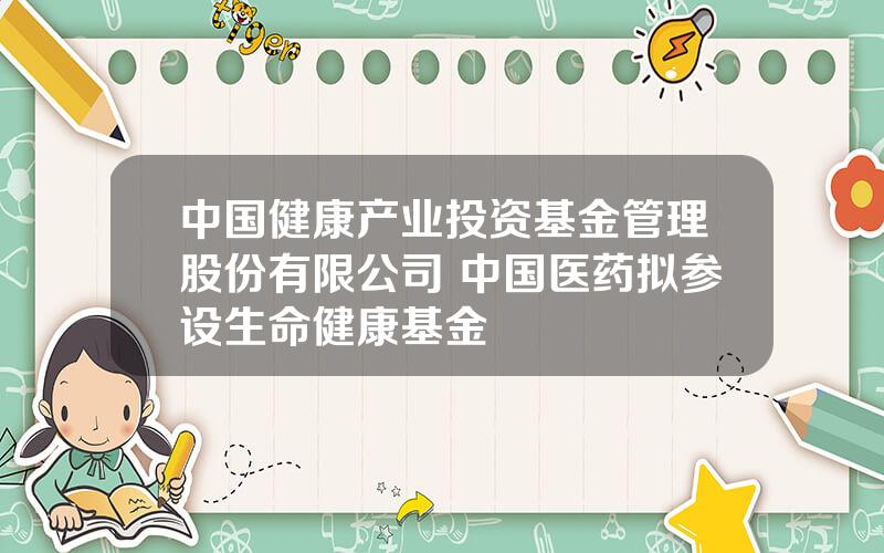 中国健康产业投资基金管理股份有限公司 中国医药拟参设生命健康基金
